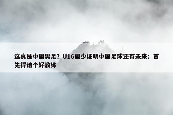 这真是中国男足？U16国少证明中国足球还有未来：首先得请个好教练