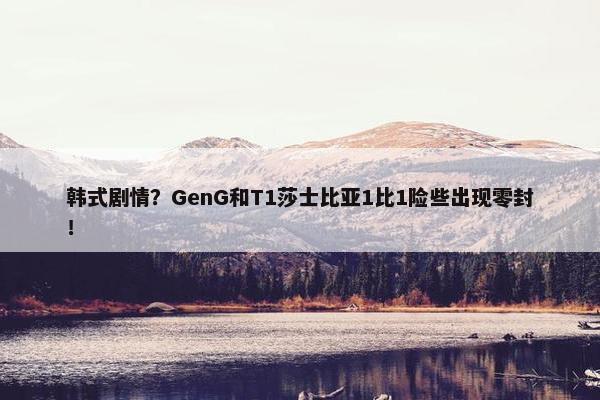 韩式剧情？GenG和T1莎士比亚1比1险些出现零封！