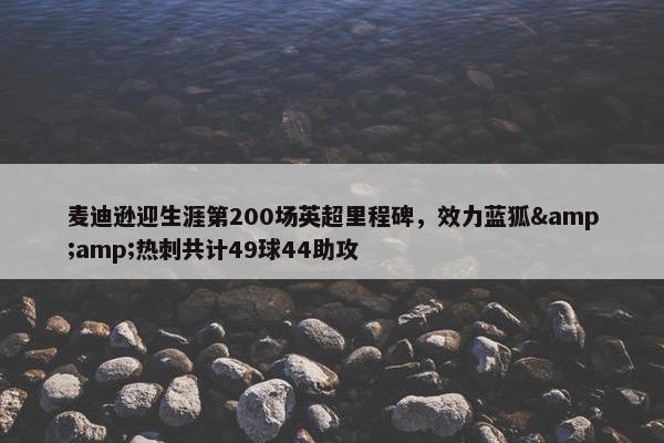 麦迪逊迎生涯第200场英超里程碑，效力蓝狐&amp;热刺共计49球44助攻