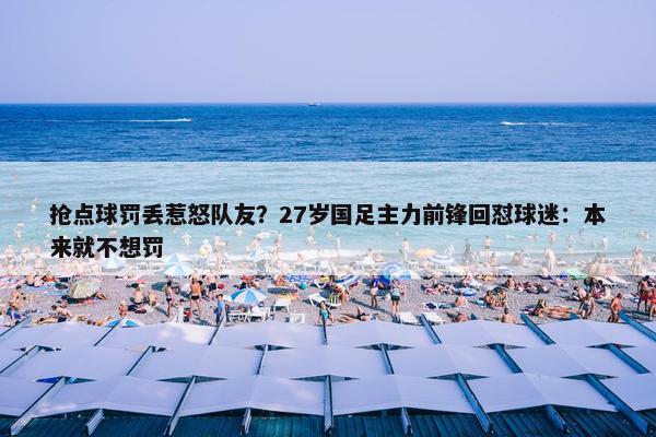 抢点球罚丢惹怒队友？27岁国足主力前锋回怼球迷：本来就不想罚