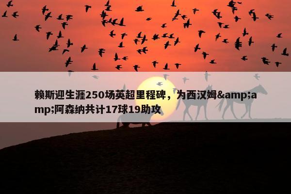 赖斯迎生涯250场英超里程碑，为西汉姆&amp;阿森纳共计17球19助攻