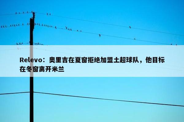 Relevo：奥里吉在夏窗拒绝加盟土超球队，他目标在冬窗离开米兰