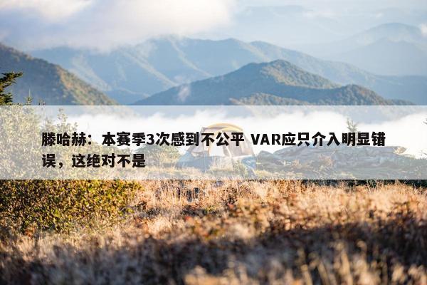 滕哈赫：本赛季3次感到不公平 VAR应只介入明显错误，这绝对不是