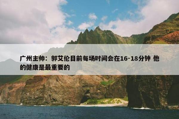 广州主帅：郭艾伦目前每场时间会在16-18分钟 他的健康是最重要的