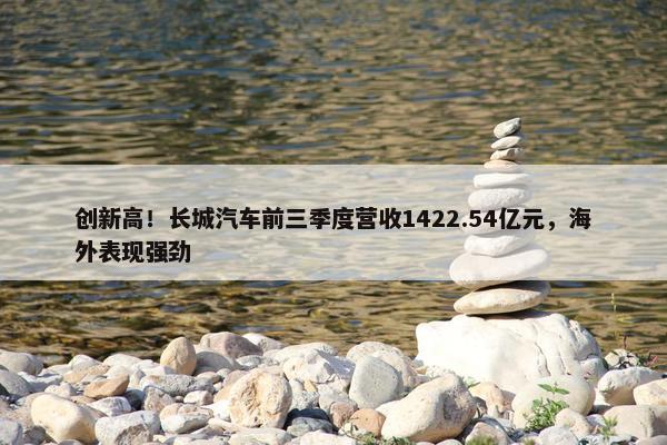 创新高！长城汽车前三季度营收1422.54亿元，海外表现强劲