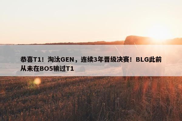 恭喜T1！淘汰GEN，连续3年晋级决赛！BLG此前从未在BO5输过T1