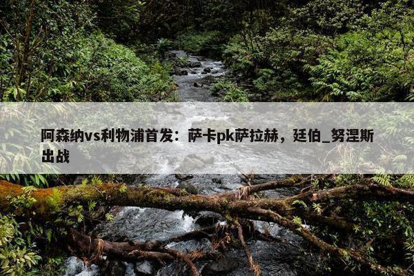 阿森纳vs利物浦首发：萨卡pk萨拉赫，廷伯_努涅斯出战