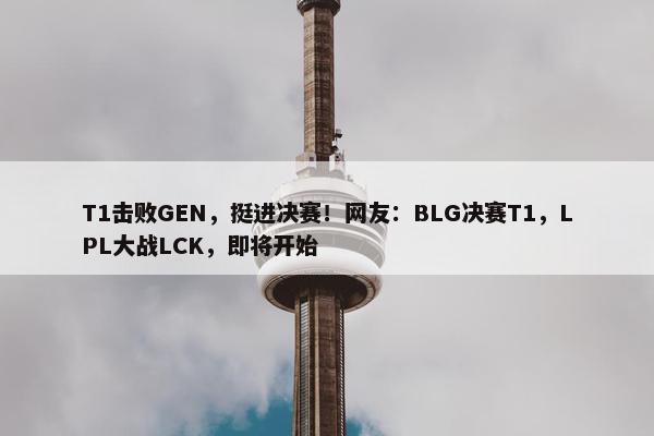 T1击败GEN，挺进决赛！网友：BLG决赛T1，LPL大战LCK，即将开始