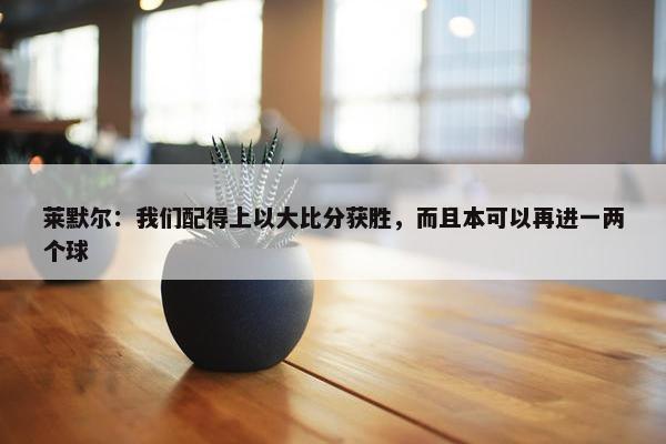 莱默尔：我们配得上以大比分获胜，而且本可以再进一两个球