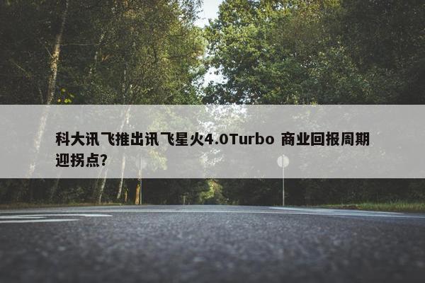 科大讯飞推出讯飞星火4.0Turbo 商业回报周期迎拐点？