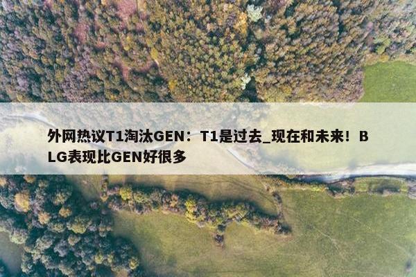 外网热议T1淘汰GEN：T1是过去_现在和未来！BLG表现比GEN好很多