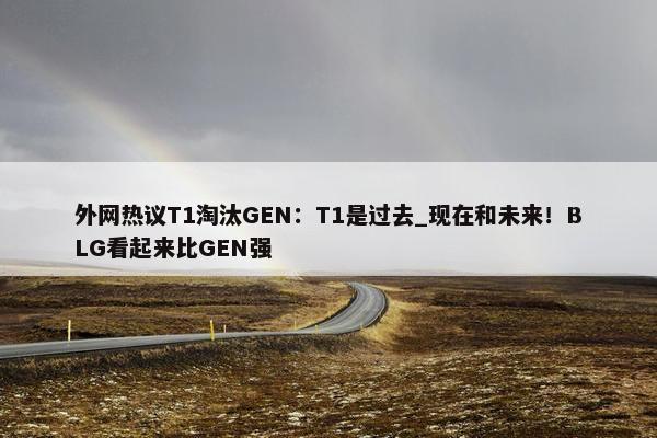 外网热议T1淘汰GEN：T1是过去_现在和未来！BLG看起来比GEN强