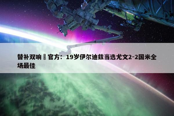 替补双响✨官方：19岁伊尔迪兹当选尤文2-2国米全场最佳