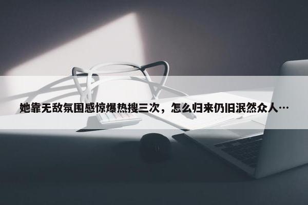 她靠无敌氛围感惊爆热搜三次，怎么归来仍旧泯然众人…