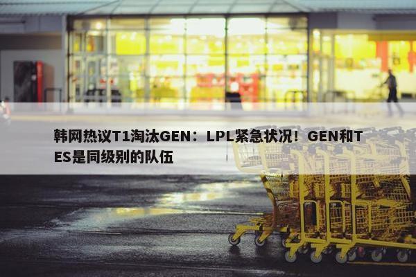 韩网热议T1淘汰GEN：LPL紧急状况！GEN和TES是同级别的队伍