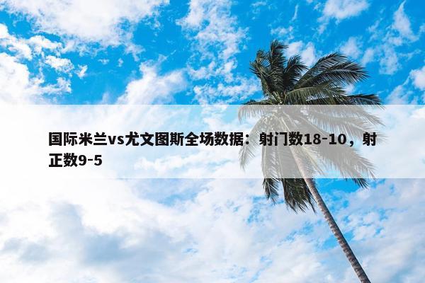 国际米兰vs尤文图斯全场数据：射门数18-10，射正数9-5