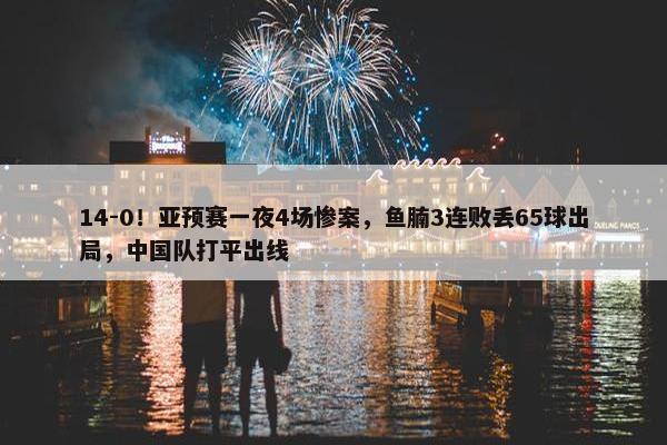 14-0！亚预赛一夜4场惨案，鱼腩3连败丢65球出局，中国队打平出线