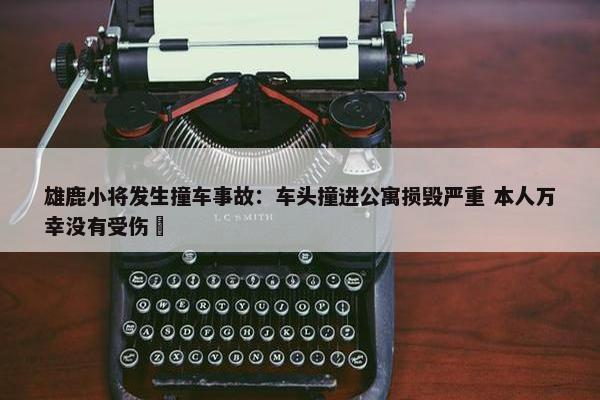 雄鹿小将发生撞车事故：车头撞进公寓损毁严重 本人万幸没有受伤 