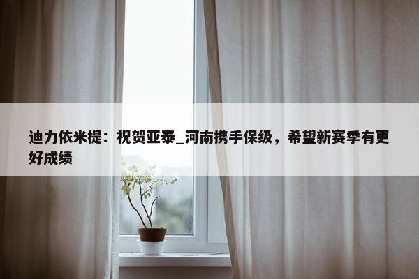 迪力依米提：祝贺亚泰_河南携手保级，希望新赛季有更好成绩