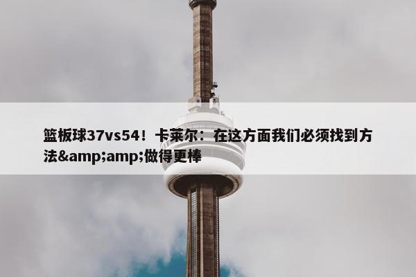 篮板球37vs54！卡莱尔：在这方面我们必须找到方法&amp;做得更棒