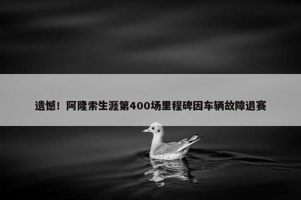 遗憾！阿隆索生涯第400场里程碑因车辆故障退赛