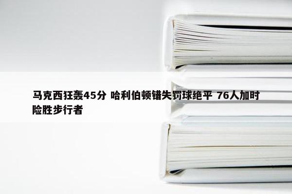 马克西狂轰45分 哈利伯顿错失罚球绝平 76人加时险胜步行者