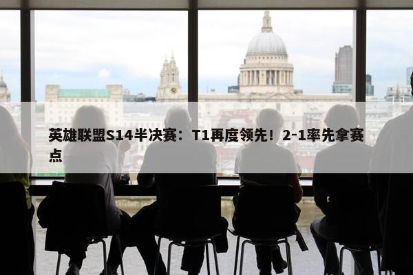 英雄联盟S14半决赛：T1再度领先！2-1率先拿赛点