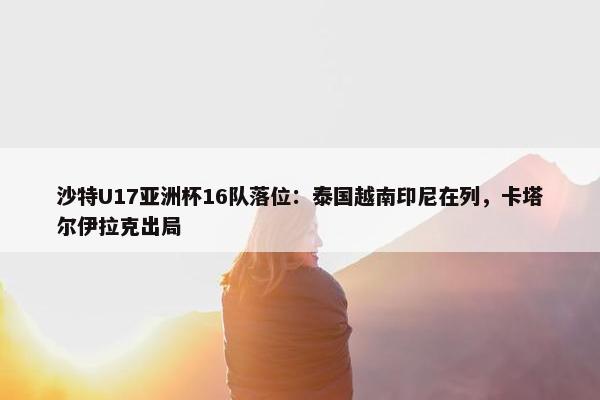 沙特U17亚洲杯16队落位：泰国越南印尼在列，卡塔尔伊拉克出局