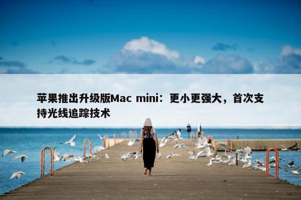 苹果推出升级版Mac mini：更小更强大，首次支持光线追踪技术