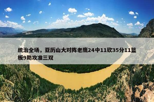 统治全场，亚历山大对阵老鹰24中11砍35分11篮板9助攻准三双