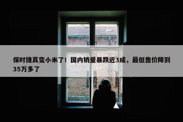 保时捷真变小米了！国内销量暴跌近3成，最低售价降到35万多了