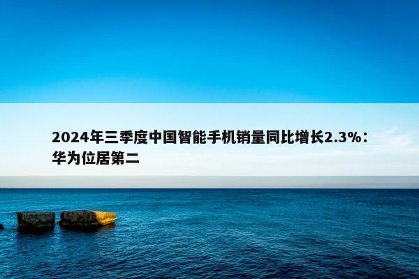 2024年三季度中国智能手机销量同比增长2.3%：华为位居第二