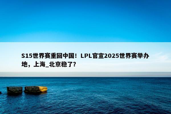 S15世界赛重回中国！LPL官宣2025世界赛举办地，上海_北京稳了？