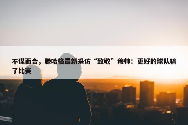 不谋而合，滕哈格最新采访“致敬”穆帅：更好的球队输了比赛