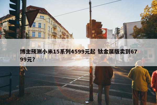 博主预测小米15系列4599元起 钛金属版卖到6799元？