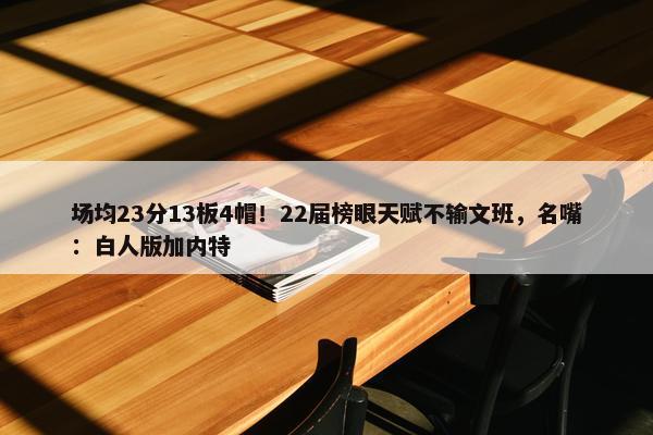 场均23分13板4帽！22届榜眼天赋不输文班，名嘴：白人版加内特