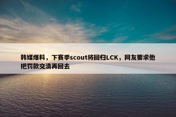 韩媒爆料，下赛季scout将回归LCK，网友要求他把罚款交清再回去