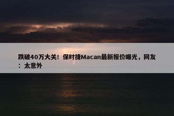 跌破40万大关！保时捷Macan最新报价曝光，网友：太意外