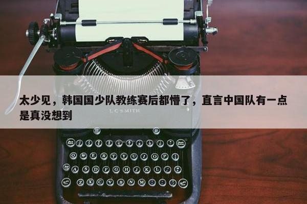 太少见，韩国国少队教练赛后都懵了，直言中国队有一点是真没想到