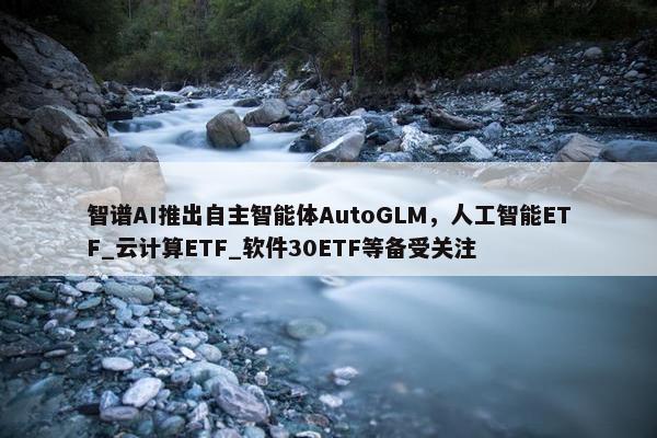 智谱AI推出自主智能体AutoGLM，人工智能ETF_云计算ETF_软件30ETF等备受关注