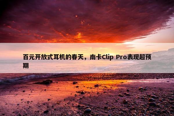 百元开放式耳机的春天，南卡Clip Pro表现超预期