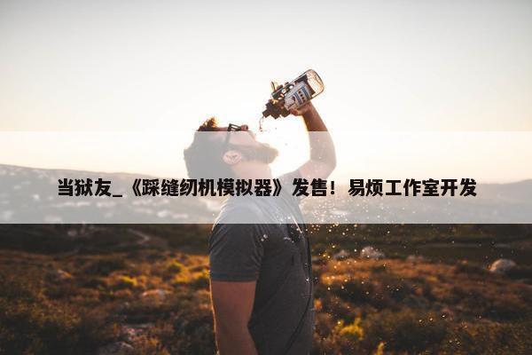 当狱友_《踩缝纫机模拟器》发售！易烦工作室开发