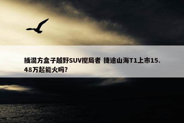 插混方盒子越野SUV搅局者 捷途山海T1上市15.48万起能火吗？