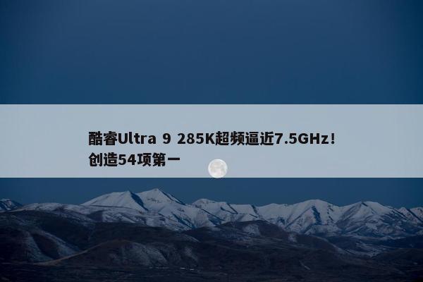 酷睿Ultra 9 285K超频逼近7.5GHz！创造54项第一