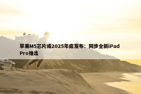 苹果M5芯片或2025年底发布：同步全新iPad Pro推出