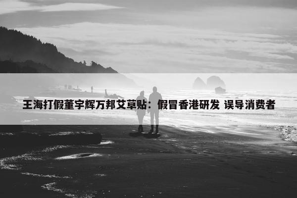 王海打假董宇辉万邦艾草贴：假冒香港研发 误导消费者