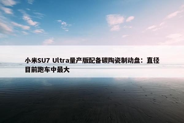 小米SU7 Ultra量产版配备碳陶瓷制动盘：直径目前跑车中最大