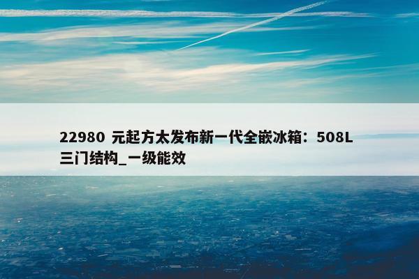 22980 元起方太发布新一代全嵌冰箱：508L 三门结构_一级能效