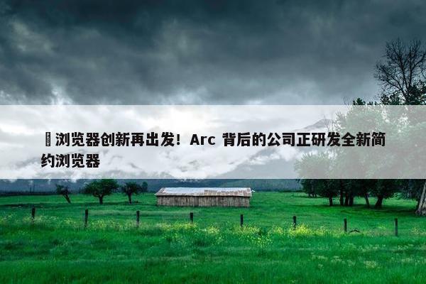 ​浏览器创新再出发！Arc 背后的公司正研发全新简约浏览器