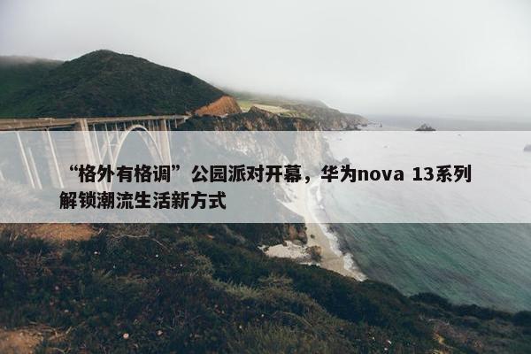 “格外有格调”公园派对开幕，华为nova 13系列解锁潮流生活新方式